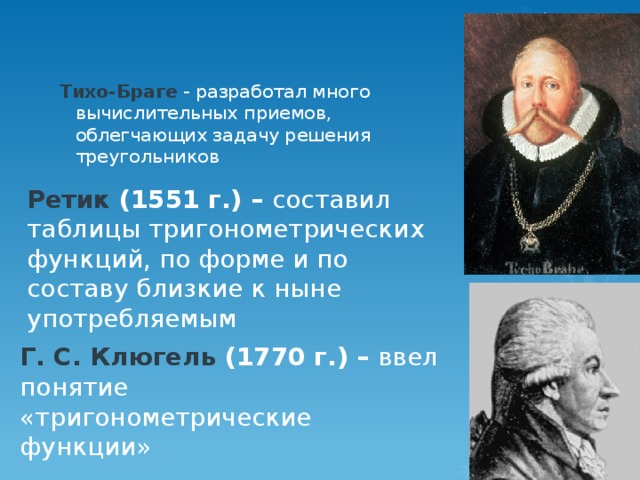 Тихо-Браге - разработал много вычислительных приемов, облегчающих задачу решения треугольников  Ретик (1551 г.) – составил таблицы тригонометрических функций, по форме и по составу близкие к ныне употребляемым Г. С. Клюгель (1770 г.) – ввел понятие «тригонометрические функции»