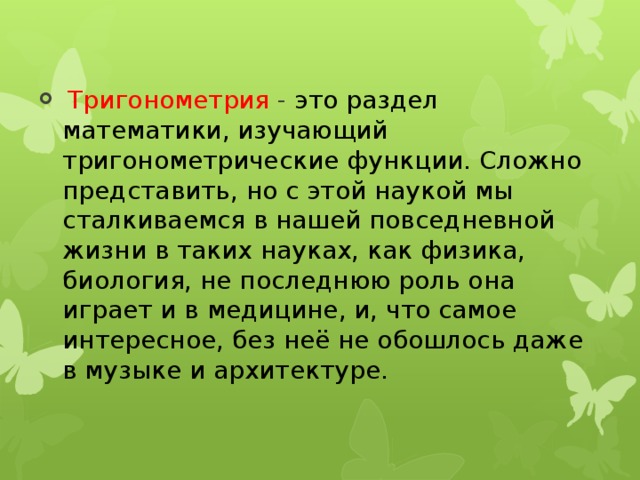 Тригонометрия - это раздел математики, изучающий тригонометрические функции. Сложно представить, но с этой наукой мы сталкиваемся в нашей повседневной жизни в таких науках, как физика, биология, не последнюю роль она играет и в медицине, и, что самое интересное, без неё не обошлось даже в музыке и архитектуре.