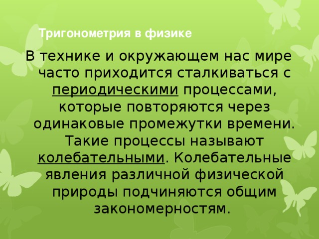 Тригонометрия в физике   В технике и окружающем нас мире часто приходится сталкиваться с периодическими процессами, которые повторяются через одинаковые промежутки времени. Такие процессы называют колебательными . Колебательные явления различной физической природы подчиняются общим закономерностям.