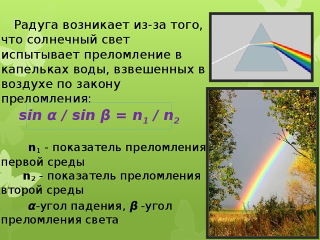 Радуга возникает из-за того, что солнечный свет испытывает преломление в капельках воды, взвешенных в воздухе по закону преломления:  n 1 - показатель преломления первой среды    n 2 - показатель преломления второй среды  α -угол падения, β -угол преломления света sin α  / sin β = n 1 / n 2