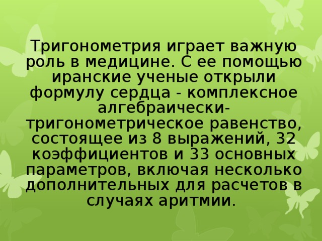 Тригонометрия играет важную роль в медицине. С ее помощью иранские ученые открыли формулу сердца - комплексное алгебраически-тригонометрическое равенство, состоящее из 8 выражений, 32 коэффициентов и 33 основных параметров, включая несколько дополнительных для расчетов в случаях аритмии.