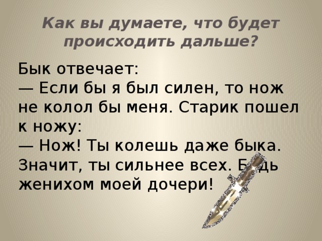 Как вы думаете, что будет происходить дальше? Бык отвечает: — Если бы я был силен, то нож не колол бы меня. Старик пошел к ножу: — Нож! Ты колешь даже быка. Значит, ты сильнее всех. Будь женихом моей дочери!