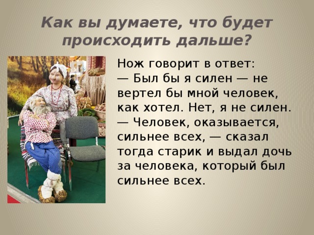 Как вы думаете, что будет происходить дальше? Нож говорит в ответ: —  Был бы я силен — не вертел бы мной человек, как хотел. Нет, я не силен. — Человек, оказывается, сильнее всех, — сказал тогда старик и выдал дочь за человека, который был сильнее всех.