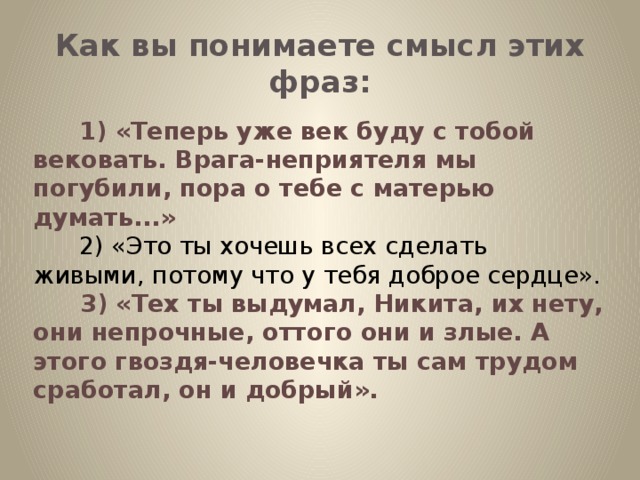 Как вы понимаете смысл этих фраз:         1) «Теперь уже век буду с тобой вековать. Врага-неприятеля мы погубили, пора о тебе с матерью думать...»        2) «Это ты хочешь всех сделать живыми, потому что у тебя доброе сердце».         3) «Тех ты выдумал, Никита, их нету, они непрочные, оттого они и злые. А этого гвоздя-человечка ты сам трудом сработал, он и добрый».