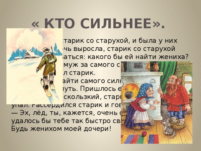 « КТО СИЛЬНЕЕ». Был когда-то старик со старухой, и была у них дочь. Когда дочь выросла, старик со старухой стали задумываться: какого бы ей найти жениха? —  Выдам ее замуж за самого сильного на свете, — сказал старик. И вот, чтобы найти самого сильного, старик отправился в путь. Пришлось ему как-то идти по льду. Лед был скользкий, старик поскользнулся и упал. Рассердился старик и говорит: —  Эх, лёд, ты, кажется, очень силен! Иначе не удалось бы тебе так быстро свалить меня с ног. Будь женихом моей дочери!