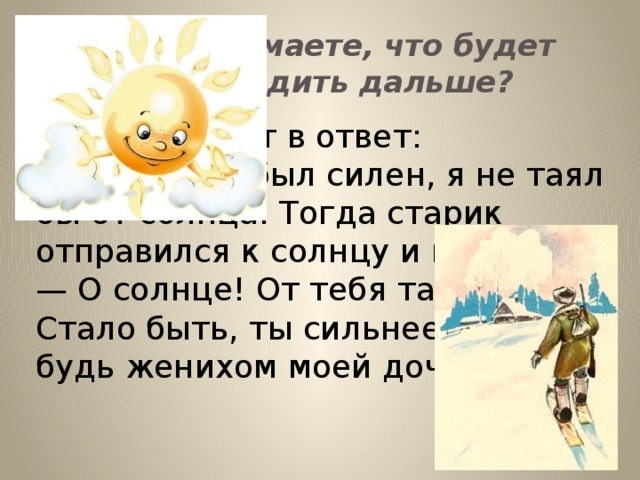 Как вы думаете, что будет происходить дальше? Лёд и говорит в ответ: — Если бы я был силен, я не таял бы от солнца. Тогда старик отправился к солнцу и говорит: — О солнце! От тебя тает лёд. Стало быть, ты сильнее его — будь женихом моей дочери!