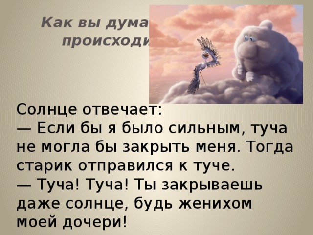 Как вы думаете, что будет происходить дальше? Солнце отвечает: — Если бы я было сильным, туча не могла бы закрыть меня. Тогда старик отправился к туче. —  Туча! Туча! Ты закрываешь даже солнце, будь женихом моей дочери!