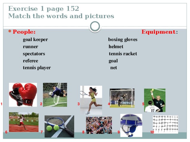 Exercise 1 page 152  Match the words and pictures People: Equipment :  goal keeper boxing gloves  runner helmet  spectators tennis racket  referee goal  tennis player net 1 2 3 4 5  6 7 8 9 10