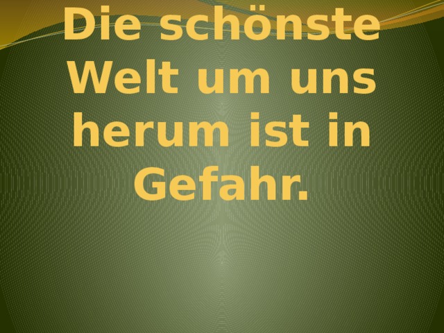 Die schönste Welt um uns herum ist in Gefahr.