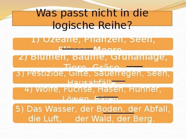 Was passt nicht in die logische Reihe? 1) Ozeane, Pflanzen, Seen, Flüsse, Meere. 2) Blumen, Bäume, Grünanlage, Tiere, Gräse. 3) Pestizide, Gifte, Sauerregen, Seen, Hausabfälle. 4) Wölfe, Füchse, Hasen, Hühner, Löwen, Bären. 5) Das Wasser, der Boden, der Abfall, die Luft, der Wald, der Berg.