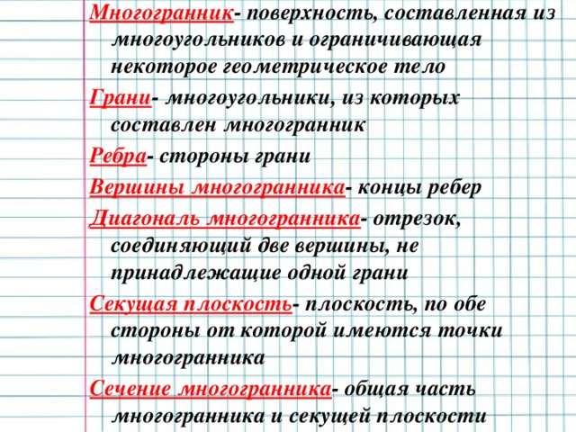 Многогранник - поверхность, составленная из многоугольников и ограничивающая некоторое геометрическое тело Грани - многоугольники, из которых составлен многогранник Ребра - стороны грани Вершины многогранника - концы ребер Диагональ многогранника - отрезок, соединяющий две вершины, не принадлежащие одной грани Секущая плоскость - плоскость, по обе стороны от которой имеются точки многогранника Сечение многогранника - общая часть многогранника и секущей плоскости