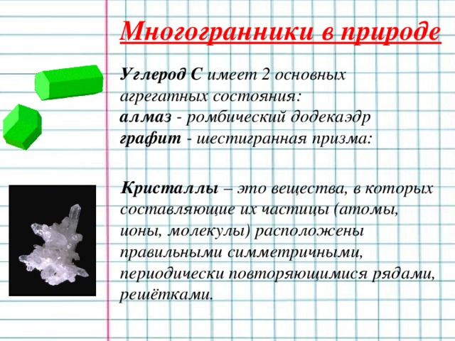 Многогранники в природе  Углерод C имеет 2 основных агрегатных состояния:  алмаз - ромбический додекаэдр  графит - шестигранная призма:   Кристаллы – это вещества, в которых составляющие их частицы (атомы, ионы, молекулы) расположены правильными симметричными, периодически повторяющимися рядами, решётками.