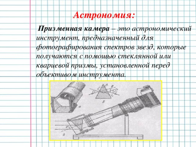 Астрономия:  Призменная камера – это астрономический инструмент, предназначенный для фотографирования спектров звезд, которые получаются с помощью стеклянной или кварцевой призмы, установленной перед объективом инструмента.