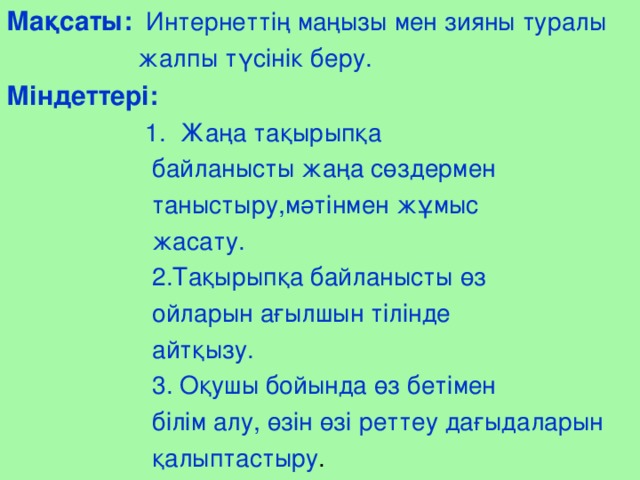 Мақсаты:  Интернеттің маңызы мен зияны туралы  жалпы түсінік беру. Міндеттері:   1. Жаңа тақырыпқа  байланысты жаңа сөздермен  таныстыру,мәтінмен жұмыс  жасату.  2.Тақырыпқа байланысты өз  ойларын ағылшын тілінде  айтқызу.  3. Оқушы бойында өз бетімен  білім алу, өзін өзі реттеу дағыдаларын  қалыптастыру .