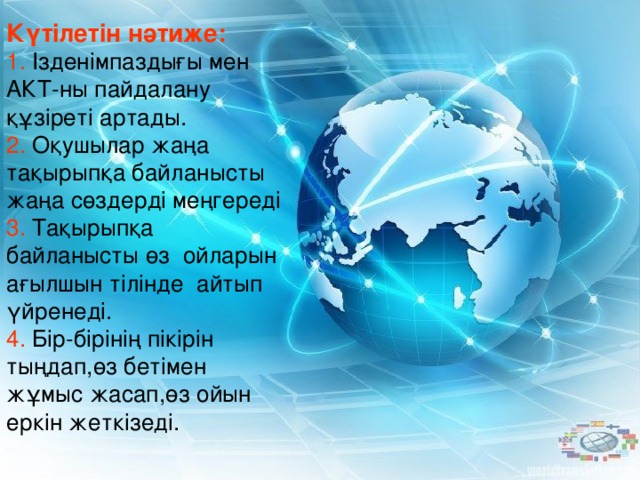 Күтілетін нәтиже:  1. Ізденімпаздығы мен АКТ-ны пайдалану құзіреті артады. 2. Оқушылар жаңа тақырыпқа байланысты жаңа сөздерді меңгереді 3. Тақырыпқа байланысты өз ойларын ағылшын тілінде айтып үйренеді. 4. Бір-бірінің пікірін тыңдап,өз бетімен жұмыс жасап,өз ойын еркін жеткізеді.