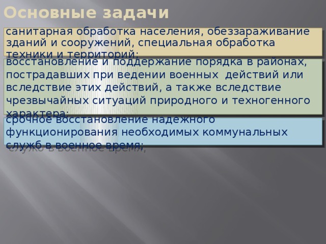 Основные задачи санитарная обработка населения, обеззараживание зданий и сооружений, специальная обработка техники и территорий; восстановление и поддержание порядка в районах, пострадавших при ведении военных действий или вследствие этих действий, а также вследствие чрезвычайных ситуаций природного и техногенного характера; срочное восстановление надежного функционирования необходимых коммунальных служб в военное время;