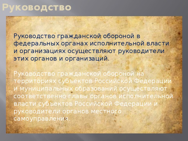 Руководство Руководство гражданской обороной в федеральных органах исполнительной власти и организациях осуществляют руководители этих органов и организаций. Руководство гражданской обороной на территориях субъектов Российской Федерации и муниципальных образований осуществляют соответственно главы органов исполнительной власти субъектов Российской Федерации и руководители органов местного самоуправления.