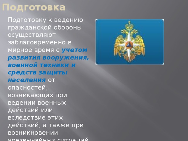 Подготовка Подготовку к ведению гражданской обороны осуществляют заблаговременно в мирное время с учетом развития вооружения, военной техники и средств защиты населения от опасностей, возникающих при ведении военных действий или вследствие этих действий, а также при возникновении чрезвычайных ситуаций природного и техногенного характера.