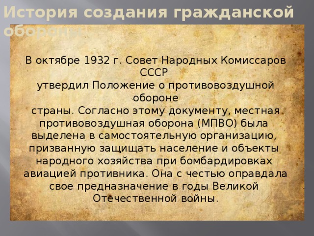 История создания гражданской обороны В октябре 1932 г. Совет Народных Комиссаров СССР утвердил Положение о противовоздушной обороне  страны. Согласно этому документу, местная противовоздушная оборона (МПВО) была выделена в самостоятельную организацию, призванную защищать население и объекты народного хозяйства при бомбардировках авиацией противника. Она с честью оправдала свое предназначение в годы Великой Отечественной войны.