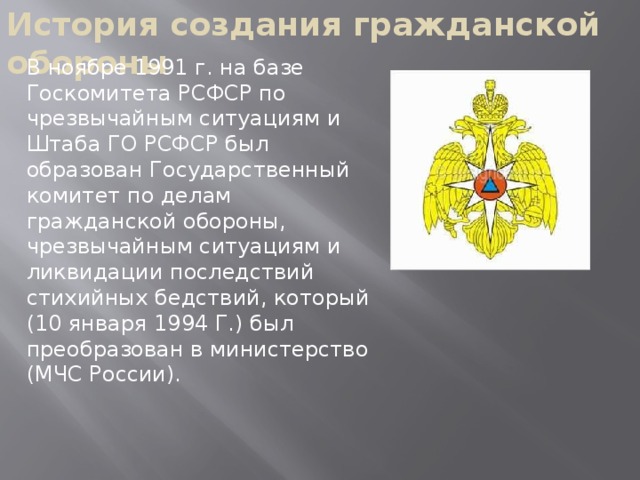 История создания гражданской обороны В ноябре 1991 г. на базе Госкомитета РСФСР по чрезвычайным ситуациям и Штаба ГО РСФСР был образован Государственный комитет по делам гражданской обороны, чрезвычайным ситуациям и ликвидации последствий стихийных бедствий, который (10 января 1994 Г.) был преобразован в министерство (МЧС России).