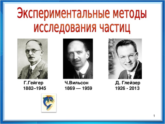 Г.Гейгер  1882–1945 Ч.Вильсон  1869 — 1959 Д. Глейзер 1926 - 2013  