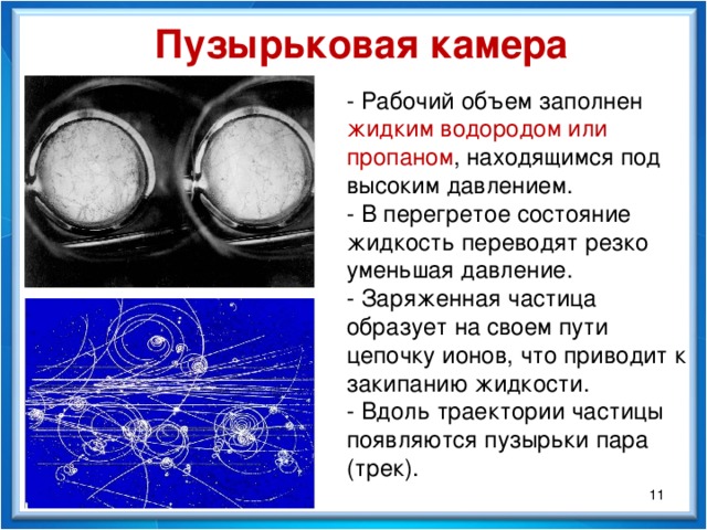 Пузырьковая камера - Рабочий объем заполнен жидким водородом или пропаном , находящимся под высоким давлением. - В перегретое состояние жидкость переводят резко уменьшая давление. - Заряженная частица образует на своем пути цепочку ионов, что приводит к закипанию жидкости. - Вдоль траектории частицы появляются пузырьки пара (трек).