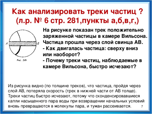 Как анализировать треки частиц ? (л.р. № 6 стр. 281,пункты а,б,в,г,) На рисунке показан трек положительно заряженной частицы в камере Вильсона. Частица прошла через слой свинца АВ. - Как двигалась частица: сверху вниз или наоборот? - Почему треки частиц, наблюдаемые в камере Вильсона, быстро исчезают? Из рисунка видно (по толщине треков), что частица, пройдя через слой АВ, потеряла скорость (трек в нижней части от АВ толще). Треки частиц быстро исчезают, потому что сконденсировавшиеся капли насыщенного пара воды при возвращении начальных условий вновь превращаются в молекулы пара, и туман рассеивается.