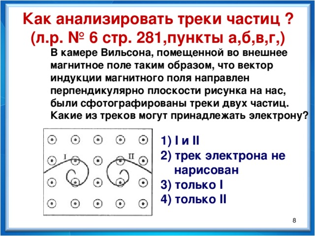 Как анализировать треки частиц ? (л.р. № 6 стр. 281,пункты а,б,в,г,) В камере Вильсона, помещенной во внешнее магнитное поле таким образом, что вектор индукции магнитного поля направлен перпендикулярно плоскости рисунка на нас, были сфотографированы треки двух частиц. Какие из треков могут принадлежать электрону? 1) I и II 2) трек электрона не  нарисован 3) только I 4) только II