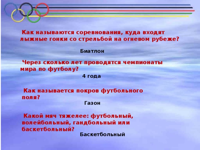 Как называются соревнования, куда входят лыжные гонки со стрельбой на огневом рубеже? Биатлон  Через сколько лет проводятся чемпионаты мира по футболу?   4 года  Как называется покров футбольного поля?    Газон  Какой мяч тяжелее: футбольный, волейбольный, гандбольный или баскетбольный? Баскетбольный