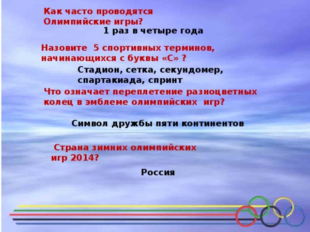 Как часто проводятся Олимпийские игры? 1 раз в четыре года Назовите 5 спортивных терминов, начинающихся с буквы «С» ? Стадион, сетка, секундомер, спартакиада, спринт Что означает переплетение разноцветных колец в эмблеме олимпийских игр? Символ дружбы пяти континентов  Страна зимних олимпийских игр 2014?  Россия