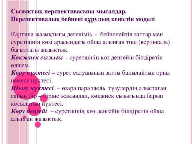 Сызықтық перспективасына мысалдар. Перспективалық бейнені құрудың кеңістік моделі Картина жазықтығы дегеніміз  -  бейнелейтін заттар мен суретшінің көзі арасындагы ойша алынган тіке (вертикаль) бағыттағы жазықтық. Көкжиек сызығы – суретшінің көз деңгейін білдіретін өлшем.  Көру нүктесі –  сурет салушының затты бақылайтын орны немесе нүктесі.  Шығу нүктесі   – өзара параллель  түзулердің алыстаған сайын бір – біріне жақындап, көкжиек сызығында барып қосылатын нүктесі.  Көру деңгейі   – суретшінің көз деңгейін білдіретін ойша алынған жазықтық.