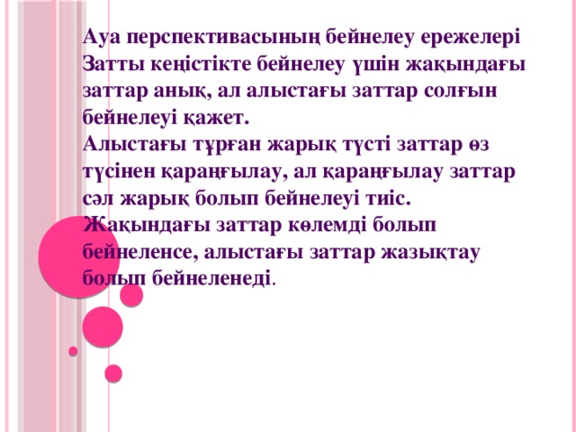 Ауа перспективасының бейнелеу ережелері  Затты кеңістікте бейнелеу үшін жақындағы заттар анық, ал алыстағы заттар солғын бейнелеуі қажет.  Алыстағы тұрған жарық түсті заттар өз түсінен қараңғылау, ал қараңғылау заттар сәл жарық болып бейнелеуі тиіс.  Жақындағы заттар көлемді болып бейнеленсе, алыстағы заттар жазықтау болып бейнеленеді .