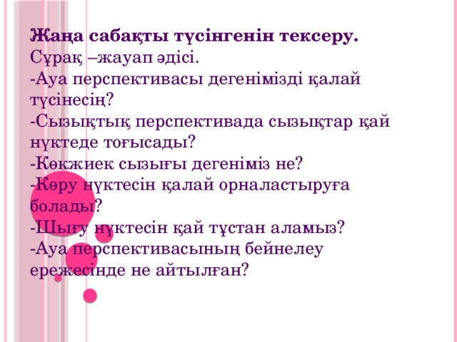 Жаңа сабақты түсінгенін тексеру. Сұрақ –жауап әдісі.  -Ауа перспективасы дегенімізді қалай түсінесің?  -Сызықтық перспективада сызықтар қай нүктеде тоғысады?  -Көкжиек сызығы дегеніміз не?  -Көру нүктесін қалай орналастыруға болады?  -Шығу нүктесін қай тұстан аламыз?  -Ауа перспективасының бейнелеу ережесінде не айтылған?