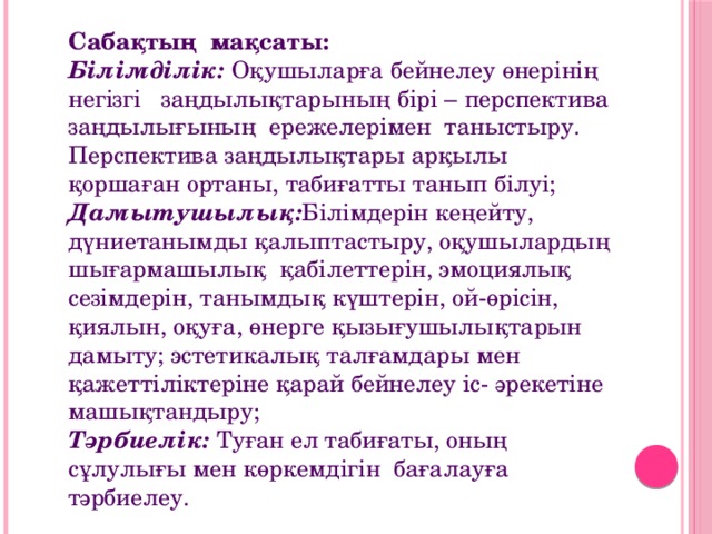 Сабақтың  мақсаты:  Білімділік: Оқушыларға бейнелеу өнерінің негізгі   заңдылықтарының бірі – перспектива заңдылығының  ережелерімен  таныстыру. Перспектива заңдылықтары арқылы қоршаған ортаны, табиғатты танып білуі;  Дамытушылық: Білімдерін кеңейту, дүниетанымды қалыптастыру, оқушылардың шығармашылық  қабілеттерін, эмоциялық сезімдерін, танымдық күштерін, ой-өрісін, қиялын, оқуға, өнерге қызығушылықтарын дамыту; эстетикалық талғамдары мен қажеттіліктеріне қарай бейнелеу іс- әрекетіне машықтандыру;  Тәрбиелік:  Туған ел табиғаты, оның сұлулығы мен көркемдігін  бағалауға  тәрбиелеу.