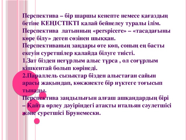 Перспектива – бір шаршы кенепте немесе қағаздың бетіне КЕҢІСТІКТІ қалай бейнелеу туралы ілім. Перспектива  латынның «perspicere» – «тасадағыны көре білу» деген сөзінен шыққан. Перспективаның заңдары өте көп, соның ең басты екеуін суретшілер қалайда білуге тиісті. Зат бізден неғұрлым алыс тұрса , ол соғұрлым кішкентай болып көрінеді. Параллель сызықтар бізден алыстаған сайын арасы жақындап, көкжиекте бір нүктеге тоғысып тынады. Перспектива заңдылығын алғаш ашқандардың бірі – Қайта өрлеу дәуіріндегі атақты итальян сәулетшісі және суретшісі Брунемески.