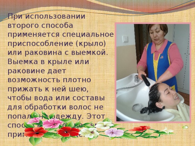 При использовании второго способа применяется специальное приспособление (крыло) или раковина с выемкой. Выемка в крыле или раковине дает возможность плотно прижать к ней шею, чтобы вода или составы для обработки волос не попали на одежду. Этот способ в настоящее время применяется чаще.