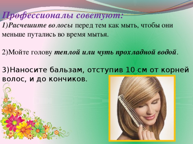 Профессионалы советуют: 1)Расчешите волосы   перед тем как мыть, чтобы они меньше путались во время мытья. 2)Мойте голову  теплой или чуть прохладной водой .  3)Наносите бальзам, отступив 10 см от корней волос, и до кончиков. .
