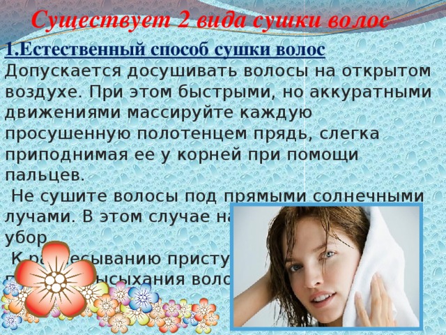 Существует 2 вида сушки волос  1.Естественный способ сушки волос Допускается досушивать волосы на открытом воздухе. При этом быстрыми, но аккуратными движениями массируйте каждую просушенную полотенцем прядь, слегка приподнимая ее у корней при помощи пальцев.   Не сушите волосы под прямыми солнечными лучами. В этом случае надевайте головной убор.   К расчесыванию приступайте только после полного высыхания волос.