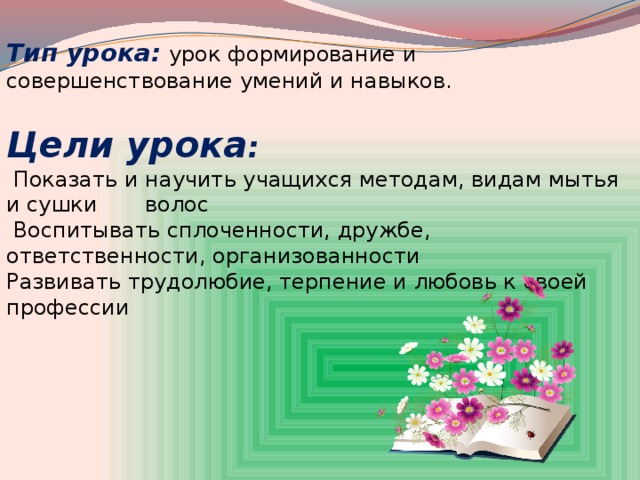 Тип урока:   урок формирование и совершенствование умений и навыков. Цели урока :  Показать и научить учащихся методам, видам мытья и сушки волос  Воспитывать сплоченности, дружбе, ответственности, организованности Развивать трудолюбие, терпение и любовь к своей профессии