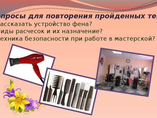 Вопросы для повторения пройденных тем: 1.Рассказать устройство фена? 2.Виды расчесок и их назначение? 3.Техника безопасности при работе в мастерской?