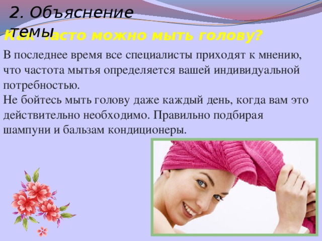 2. Объяснение темы Как часто можно мыть голову? В последнее время все специалисты приходят к мнению, что частота мытья определяется вашей индивидуальной потребностью. Не бойтесь мыть голову даже каждый день, когда вам это действительно необходимо. Правильно подбирая шампуни и бальзам кондиционеры.