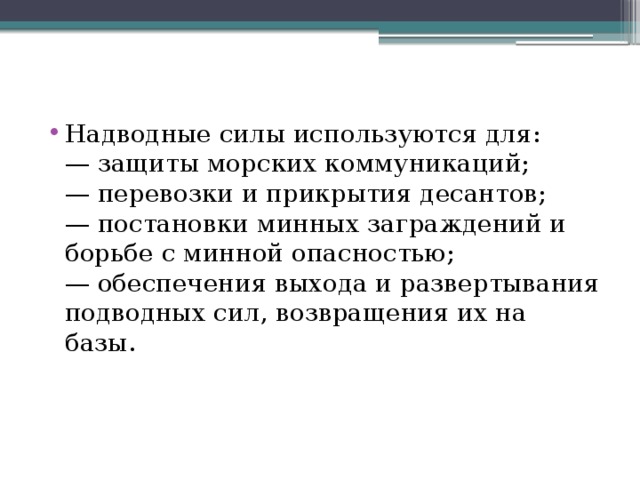 Надводные силы используются для:  — защиты морских коммуникаций;  — перевозки и прикрытия десантов;  — постановки минных заграждений и борьбе с минной опасностью;  — обеспечения выхода и развертывания подводных сил, возвращения их на базы.