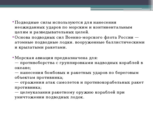 Подводные силы используются для нанесения неожиданных ударов по морским и континентальным целям и разведывательных целей. Основа подводных сил Военно-морского флота России — атомные подводные лодки. вооруженные баллистическими и крылатыми ракетами. Морская авиация предназначена для:  — противоборства с группировками надводных кораблей в океане;  — нанесения бомбовых и ракетных ударов по береговым объектам противника;  — отражения атак самолетов и противокорабельных ракет противника;  — целеуказания ракетному оружию кораблей при уничтожении подводных лодок.