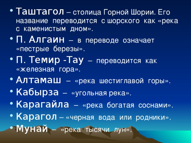 Таштагол – столица Горной Шории. Его название переводится с шорского как «река с каменистым дном». П. Алгаин – в переводе означает «пестрые березы». П. Темир -Тау – переводится как «железная гора». Алтамаш  – «река шестиглавой горы». Кабырза – «угольная река». Карагайла  – «река богатая соснами». Карагол – «черная вода или родники». Мунай – «река тысячи лун».