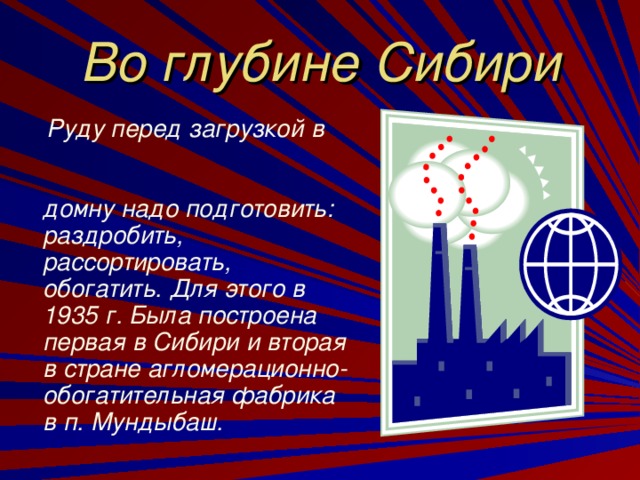 Во глубине Сибири  Руду перед загрузкой в домну надо подготовить: раздробить, рассортировать, обогатить. Для этого в 1935 г. Была построена первая в Сибири и вторая в стране агломерационно-обогатительная фабрика в п. Мундыбаш.