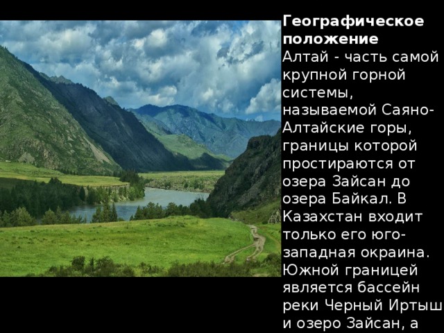 Географическое положение Алтай - часть самой крупной горной системы, называемой Саяно-Алтайские горы, границы которой простираются от озера Зайсан до озера Байкал. В Казахстан входит только его юго-западная ок­раина. Южной границей является бассейн реки Черный Иртыш и озеро Зайсан, а западной - Калбинский хребет.