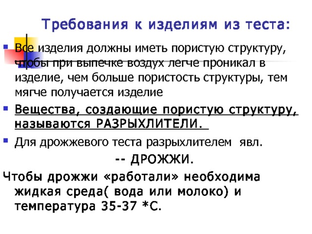 Требования к изделиям из теста: Все изделия должны иметь пористую структуру, чтобы при выпечке воздух легче проникал в изделие, чем больше пористость структуры, тем мягче получается изделие Вещества, создающие пористую структуру, называются РАЗРЫХЛИТЕЛИ. Для дрожжевого теста разрыхлителем явл.  -- ДРОЖЖИ. Чтобы дрожжи «работали» необходима жидкая среда( вода или молоко) и температура 35-37 *С. 