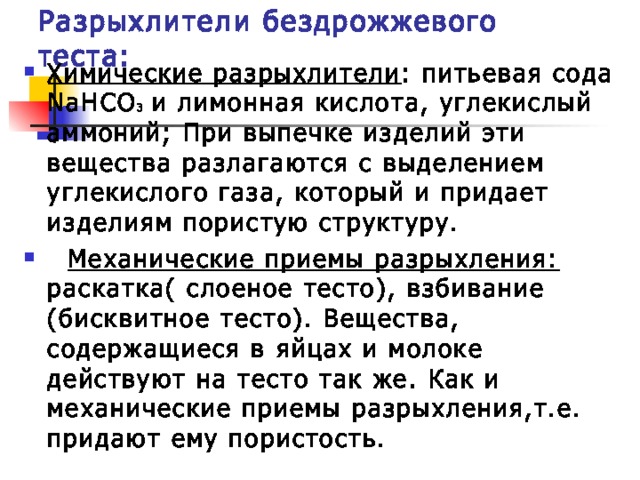 Разрыхлители бездрожжевого теста: Химические разрыхлители : питьевая сода NaHCO 3  и лимонная кислота, углекислый аммоний; При выпечке изделий эти вещества разлагаются с выделением углекислого газа, который и придает изделиям пористую структуру.  Механические приемы разрыхления: раскатка( слоеное тесто), взбивание (бисквитное тесто). Вещества, содержащиеся в яйцах и молоке действуют на тесто так же. Как и механические приемы разрыхления,т.е. придают ему пористость. 