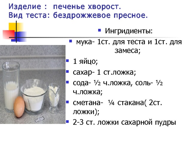Изделие : печенье хворост.  Вид теста: бездрожжевое пресное. Ингридиенты: мука- 1ст. для теста и 1ст. для замеса; 1 яйцо; сахар- 1 ст.ложка; сода- ½ ч.ложка, соль- ½ ч.ложка; сметана- ¼ стакана( 2ст. ложки); 2-3 ст. ложки сахарной пудры             
