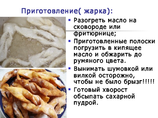 Приготовление( жарка): Разогреть масло на сковороде или фритюрнице; Приготовленные полоски погрузить в кипящее масло и обжарить до румяного цвета. Вынимать шумовкой или вилкой осторожно, чтобы не было брызг!!!!! Готовый хворост обсыпать сахарной пудрой. 